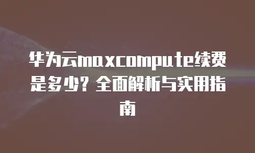 华为云maxcompute续费是多少？全面解析与实用指南