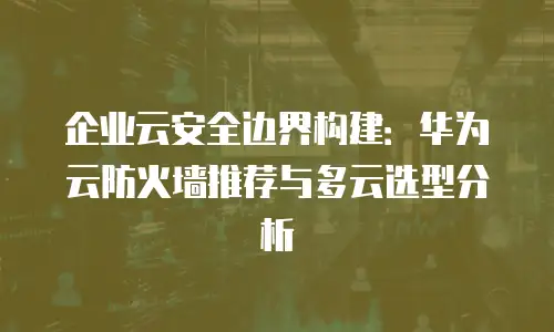 企业云安全边界构建：华为云防火墙推荐与多云选型分析