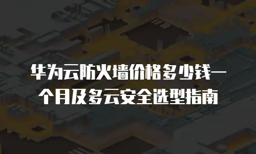 华为云防火墙价格多少钱一个月及多云安全选型指南