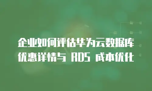 企业如何评估华为云数据库优惠详情与 RDS 成本优化