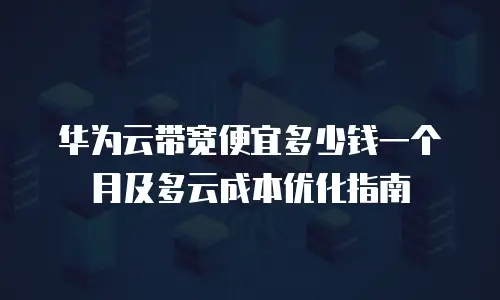华为云带宽便宜多少钱一个月及多云成本优化指南