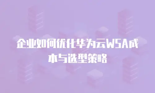 企业如何优化华为云WSA成本与选型策略