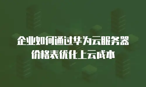 企业如何通过华为云服务器价格表优化上云成本