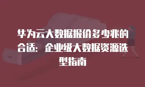华为云大数据报价多少兆的合适：企业级大数据资源选型指南