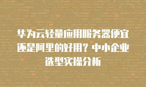 华为云轻量应用服务器便宜还是阿里的好用？中小企业选型实操分析