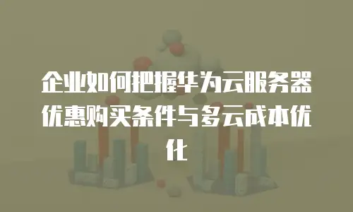企业如何把握华为云服务器优惠购买条件与多云成本优化