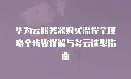 华为云服务器购买流程全攻略全步骤详解与多云选型指南