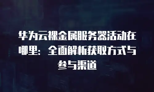 华为云裸金属服务器活动在哪里：全面解析获取方式与参与渠道