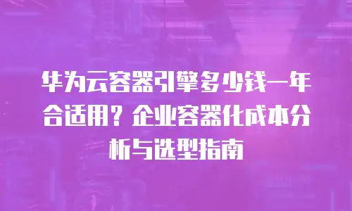 华为云容器引擎多少钱一年合适用？企业容器化成本分析与选型指南