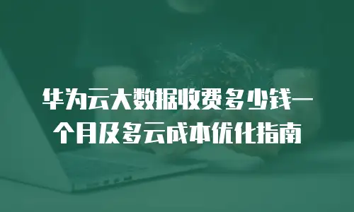 华为云大数据收费多少钱一个月及多云成本优化指南