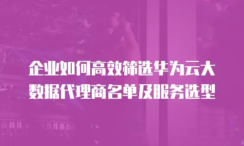 企业如何高效筛选华为云大数据代理商名单及服务选型