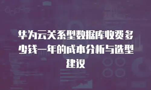华为云关系型数据库收费多少钱一年的成本分析与选型建议