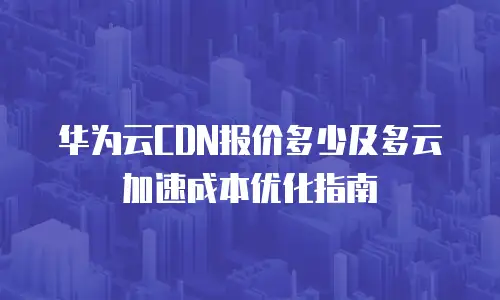 华为云CDN报价多少及多云加速成本优化指南