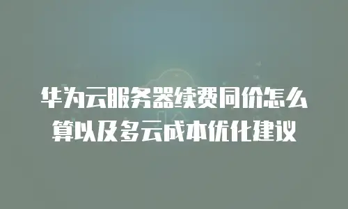 华为云服务器续费同价怎么算以及多云成本优化建议