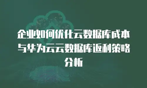 企业如何优化云数据库成本与华为云云数据库返利策略分析