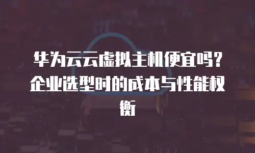 华为云云虚拟主机便宜吗？企业选型时的成本与性能权衡