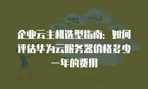 企业云主机选型指南：如何评估华为云服务器价格多少一年的费用