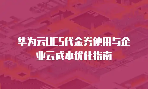 华为云UCS代金券使用与企业云成本优化指南
