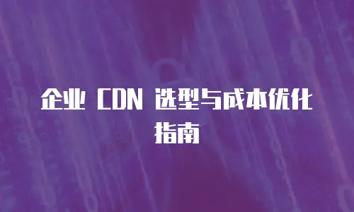 企业 CDN 选型与成本优化指南