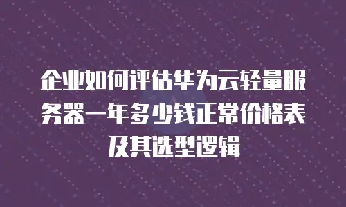 企业如何评估华为云轻量服务器一年多少钱正常价格表及其选型逻辑