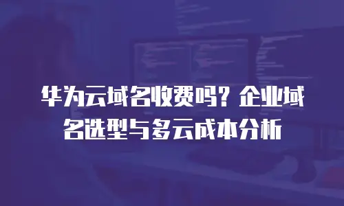 华为云域名收费吗？企业域名选型与多云成本分析
