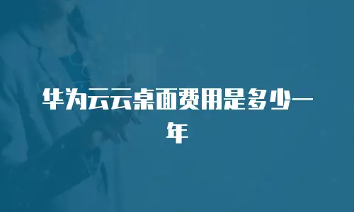 华为云云桌面费用是多少一年
