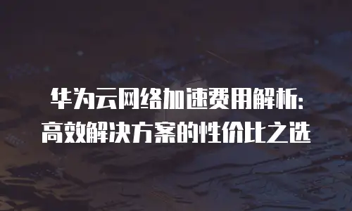 华为云网络加速费用解析：高效解决方案的性价比之选