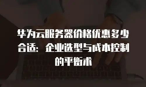 华为云服务器价格优惠多少合适：企业选型与成本控制的平衡术