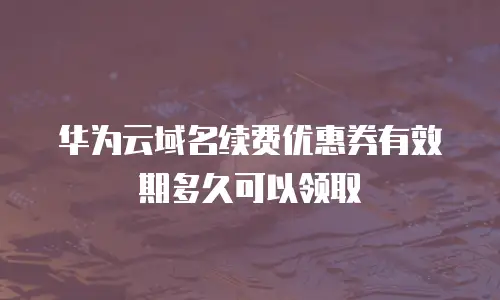 华为云域名续费优惠券有效期多久可以领取