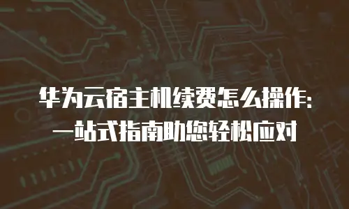 华为云宿主机续费怎么操作：一站式指南助您轻松应对