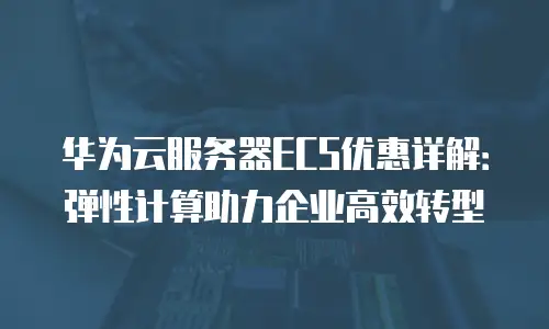 华为云服务器ECS优惠详解：弹性计算助力企业高效转型