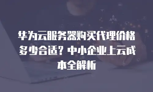 华为云服务器购买代理价格多少合适？中小企业上云成本全解析