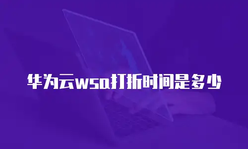 华为云wsa打折时间是多少