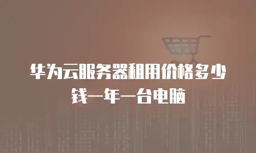 华为云服务器租用价格多少钱一年一台电脑