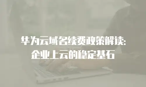华为云域名续费政策解读：企业上云的稳定基石