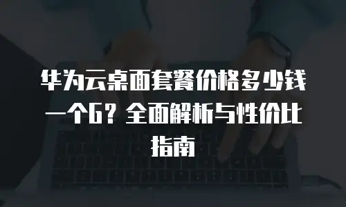 华为云桌面套餐价格多少钱一个G？全面解析与性价比指南