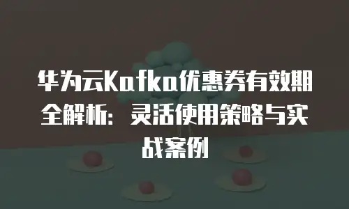 华为云Kafka优惠券有效期全解析：灵活使用策略与实战案例