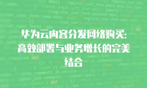 华为云内容分发网络购买：高效部署与业务增长的完美结合