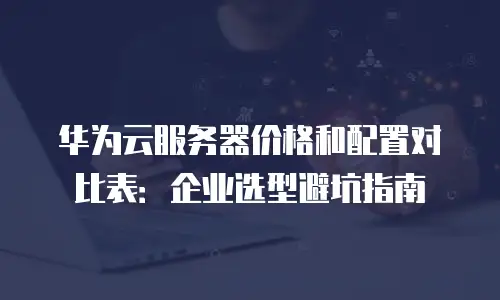 华为云服务器价格和配置对比表：企业选型避坑指南