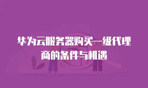 华为云服务器购买一级代理商的条件与机遇
