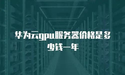华为云gpu服务器价格是多少钱一年