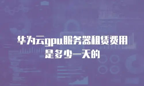 华为云gpu服务器租赁费用是多少一天的