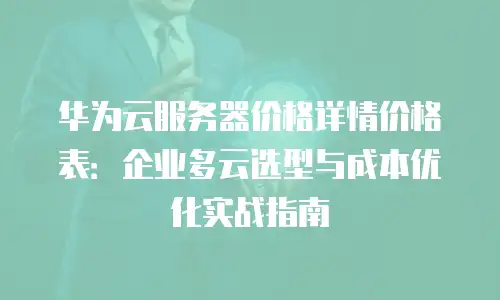 华为云服务器价格详情价格表：企业多云选型与成本优化实战指南