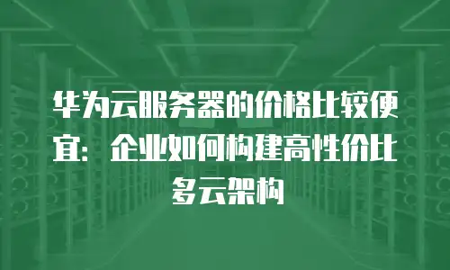 华为云服务器的价格比较便宜：企业如何构建高性价比多云架构