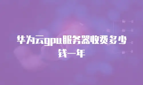 华为云gpu服务器收费多少钱一年