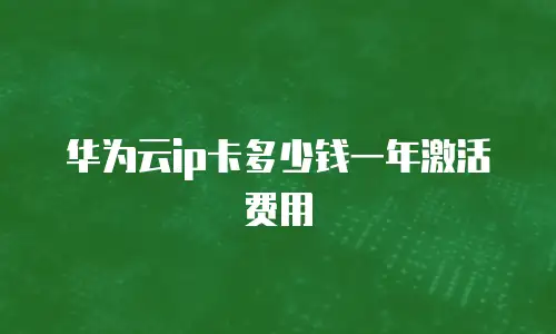 华为云ip卡多少钱一年激活费用
