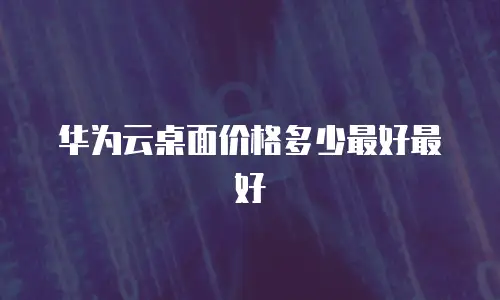 华为云桌面价格多少最好最好