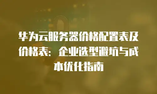 华为云服务器价格配置表及价格表：企业选型避坑与成本优化指南