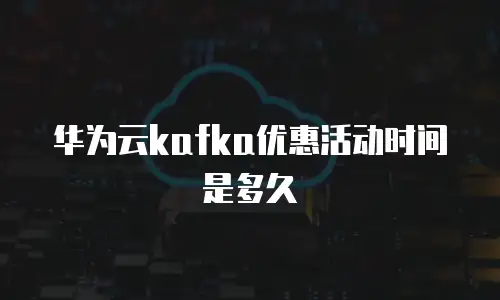 华为云kafka优惠活动时间是多久