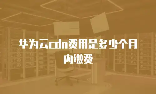 华为云cdn费用是多少个月内缴费